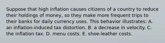 Suppose that high inflation causes citizens of a country to reduce their holdings of money, so they make more frequent trips to their banks for daily currency uses. This behavior illustrates: A. an inflation-induced tax distortion. B. a decrease in velocity. C. the inflation tax. D. menu costs. E. shoe-leather costs.