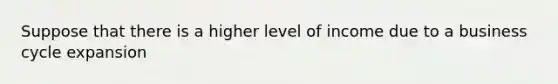 Suppose that there is a higher level of income due to a business cycle expansion