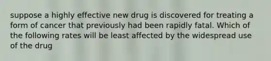 suppose a highly effective new drug is discovered for treating a form of cancer that previously had been rapidly fatal. Which of the following rates will be least affected by the widespread use of the drug