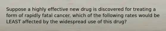 Suppose a highly effective new drug is discovered for treating a form of rapidly fatal cancer. which of the following rates would be LEAST affected by the widespread use of this drug?