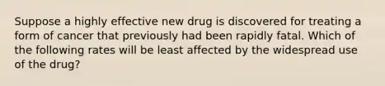 Suppose a highly effective new drug is discovered for treating a form of cancer that previously had been rapidly fatal. Which of the following rates will be least affected by the widespread use of the drug?