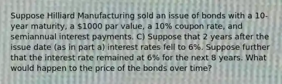 Suppose Hilliard Manufacturing sold an issue of bonds with a 10-year maturity, a 1000 par value, a 10% coupon rate, and semiannual interest payments. C) Suppose that 2 years after the issue date (as in part a) interest rates fell to 6%. Suppose further that the interest rate remained at 6% for the next 8 years. What would happen to the price of the bonds over time?