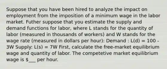 Suppose that you have been hired to analyze the impact on employment from the imposition of a minimum wage in the labor market. Futher suppose that you estimate the supply and demand functions for labor, where L stands for the quantity of labor (measured in thousands of workers) and W stands for the wage rate (measured in dollars per hour): Demand : L(d) = 100 - 3W Supply: L(s) = 7W First, calculate the free-market equilibrium wage and quantity of labor. The competetive market equilibrium wage is ___ per hour.