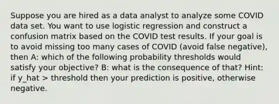 Suppose you are hired as a data analyst to analyze some COVID data set. You want to use logistic regression and construct a confusion matrix based on the COVID test results. If your goal is to avoid missing too many cases of COVID (avoid false negative), then A: which of the following probability thresholds would satisfy your objective? B: what is the consequence of that? Hint: if y_hat > threshold then your prediction is positive, otherwise negative.