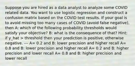 Suppose you are hired as a data analyst to analyze some COVID related data. You want to use logistic regression and construct a confusion matrix based on the COVID test results. If your goal is to avoid missing too many cases of COVID (avoid false negative), then A: which of the following probability thresholds would satisfy your objective? B: what is the consequence of that? Hint: if y_hat > threshold then your prediction is positive, otherwise negative. --- A= 0.2 and B: lower precision and higher recall A= 0.8 and B: lower precision and higher recall A= 0.2 and B: higher precision and lower recall A= 0.8 and B: higher precision and lower recall