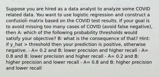 Suppose you are hired as a data analyst to analyze some COVID related data. You want to use logistic regression and construct a confusion matrix based on the COVID test results. If your goal is to avoid missing too many cases of COVID (avoid false negative), then A: which of the following probability thresholds would satisfy your objective? B: what is the consequence of that? Hint: if y_hat > threshold then your prediction is positive, otherwise negative. - A= 0.2 and B: lower precision and higher recall - A= 0.8 and B: lower precision and higher recall - A= 0.2 and B: higher precision and lower recall - A= 0.8 and B: higher precision and lower recall