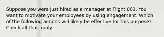 Suppose you were just hired as a manager at Flight 001. You want to motivate your employees by using engagement. Which of the following actions will likely be effective for this purpose? Check all that apply.