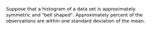 Suppose that a histogram of a data set is approximately symmetric and "bell shaped". Approximately percent of the observations are within one standard deviation of the mean.