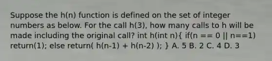 Suppose the h(n) function is defined on the set of integer numbers as below. For the call h(3), how many calls to h will be made including the original call? int h(int n)( if(n == 0 || n==1) return(1); else return( h(n-1) + h(n-2) ); ) A. 5 B. 2 C. 4 D. 3