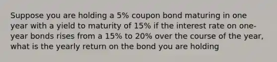 Suppose you are holding a 5% coupon bond maturing in one year with a yield to maturity of 15% if the interest rate on one-year bonds rises from a 15% to 20% over the course of the year, what is the yearly return on the bond you are holding