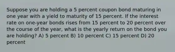 Suppose you are holding a 5 percent coupon bond maturing in one year with a yield to maturity of 15 percent. If the interest rate on one-year bonds rises from 15 percent to 20 percent over the course of the year, what is the yearly return on the bond you are holding? A) 5 percent B) 10 percent C) 15 percent D) 20 percent