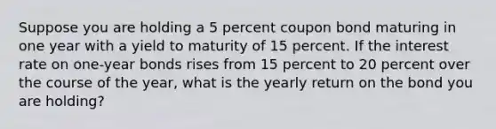 Suppose you are holding a 5 percent coupon bond maturing in one year with a yield to maturity of 15 percent. If the interest rate on one-year bonds rises from 15 percent to 20 percent over the course of the year, what is the yearly return on the bond you are holding?