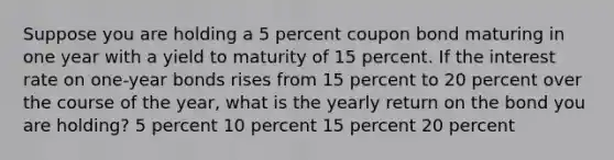 Suppose you are holding a 5 percent coupon bond maturing in one year with a yield to maturity of 15 percent. If the interest rate on one-year bonds rises from 15 percent to 20 percent over the course of the year, what is the yearly return on the bond you are holding? 5 percent 10 percent 15 percent 20 percent