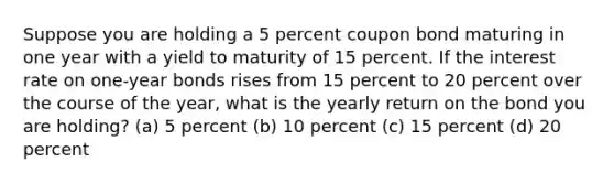 Suppose you are holding a 5 percent coupon bond maturing in one year with a yield to maturity of 15 percent. If the interest rate on one-year bonds rises from 15 percent to 20 percent over the course of the year, what is the yearly return on the bond you are holding? (a) 5 percent (b) 10 percent (c) 15 percent (d) 20 percent