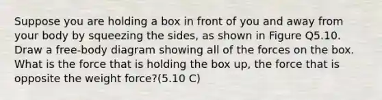 Suppose you are holding a box in front of you and away from your body by squeezing the sides, as shown in Figure Q5.10. Draw a free-body diagram showing all of the forces on the box. What is the force that is holding the box up, the force that is opposite the weight force?(5.10 C)