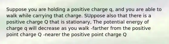 Suppose you are holding a positive charge q, and you are able to walk while carrying that charge. SUppose also that there is a positive charge Q that is stationary, The potential energy of charge q will decrease as you walk -farther from the positive point charge Q -nearer the positive point charge Q