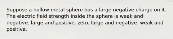 Suppose a hollow metal sphere has a large negative charge on it. The electric field strength inside the sphere is weak and negative. large and positive. zero. large and negative. weak and positive.