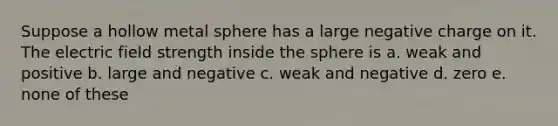 Suppose a hollow metal sphere has a large negative charge on it. The electric field strength inside the sphere is a. weak and positive b. large and negative c. weak and negative d. zero e. none of these