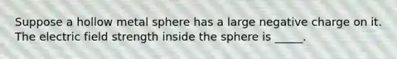 Suppose a hollow metal sphere has a large negative charge on it. The electric field strength inside the sphere is _____.