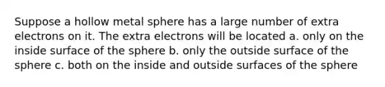 Suppose a hollow metal sphere has a large number of extra electrons on it. The extra electrons will be located a. only on the inside surface of the sphere b. only the outside surface of the sphere c. both on the inside and outside surfaces of the sphere