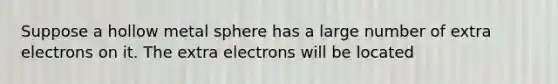 Suppose a hollow metal sphere has a large number of extra electrons on it. The extra electrons will be located