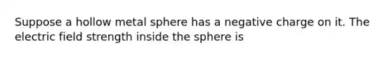 Suppose a hollow metal sphere has a negative charge on it. The electric field strength inside the sphere is