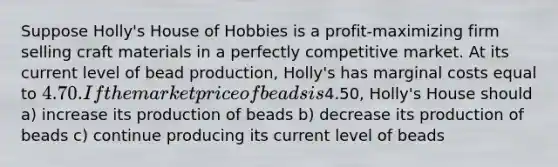 Suppose Holly's House of Hobbies is a profit-maximizing firm selling craft materials in a perfectly competitive market. At its current level of bead production, Holly's has marginal costs equal to 4.70. If the market price of beads is4.50, Holly's House should a) increase its production of beads b) decrease its production of beads c) continue producing its current level of beads