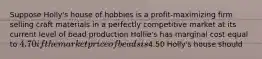 Suppose Holly's house of hobbies is a profit-maximizing firm selling craft materials in a perfectly competitive market at its current level of bead production Hollie's has marginal cost equal to 4.70 if the market price of beads is4.50 Holly's house should