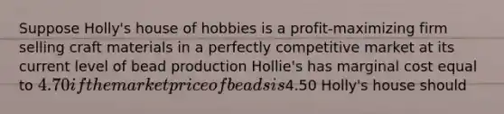 Suppose Holly's house of hobbies is a profit-maximizing firm selling craft materials in a perfectly competitive market at its current level of bead production Hollie's has marginal cost equal to 4.70 if the market price of beads is4.50 Holly's house should