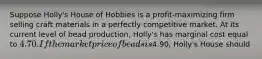 Suppose Holly's House of Hobbies is a profit-maximizing firm selling craft materials in a perfectly competitive market. At its current level of bead production, Holly's has marginal cost equal to 4.70. If the market price of beads is4.90, Holly's House should