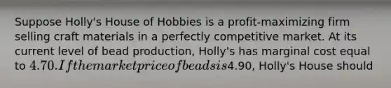 Suppose Holly's House of Hobbies is a profit-maximizing firm selling craft materials in a perfectly competitive market. At its current level of bead production, Holly's has marginal cost equal to 4.70. If the market price of beads is4.90, Holly's House should