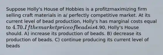 Suppose Holly's House of Hobbies is a profitzrnaximizing firm selling craft materials in a/ perfectly competitive market. At its current level of bead production, Holly's has marginal costs equal to 4.70. If the market price of beads is4.90, Holly's House should. A) increase its production of beads. B) decrease its production of beads. C) continue producing its current level of beads