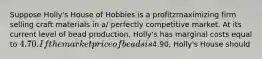 Suppose Holly's House of Hobbies is a profitzrnaximizing firm selling craft materials in a/ perfectly competitive market. At its current level of bead production, Holly's has marginal costs equal to 4.70. If the market price of beads is4.90, Holly's House should