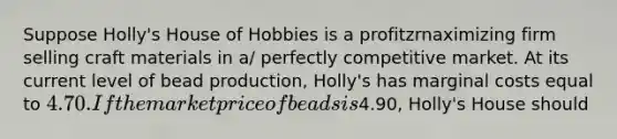 Suppose Holly's House of Hobbies is a profitzrnaximizing firm selling craft materials in a/ perfectly competitive market. At its current level of bead production, Holly's has marginal costs equal to 4.70. If the market price of beads is4.90, Holly's House should