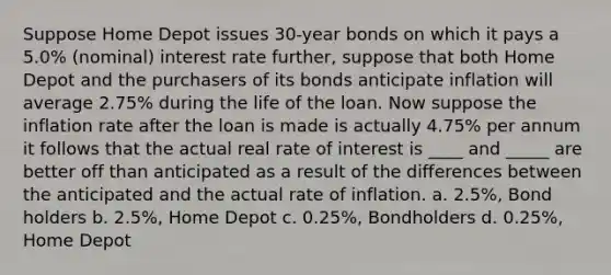 Suppose Home Depot issues 30-year bonds on which it pays a 5.0% (nominal) interest rate further, suppose that both Home Depot and the purchasers of its bonds anticipate inflation will average 2.75% during the life of the loan. Now suppose the inflation rate after the loan is made is actually 4.75% per annum it follows that the actual real rate of interest is ____ and _____ are better off than anticipated as a result of the differences between the anticipated and the actual rate of inflation. a. 2.5%, Bond holders b. 2.5%, Home Depot c. 0.25%, Bondholders d. 0.25%, Home Depot