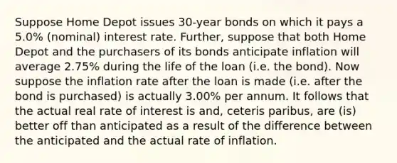 Suppose Home Depot issues 30-year bonds on which it pays a 5.0% (nominal) interest rate. Further, suppose that both Home Depot and the purchasers of its bonds anticipate inflation will average 2.75% during the life of the loan (i.e. the bond). Now suppose the inflation rate after the loan is made (i.e. after the bond is purchased) is actually 3.00% per annum. It follows that the actual real rate of interest is and, ceteris paribus, are (is) better off than anticipated as a result of the difference between the anticipated and the actual rate of inflation.