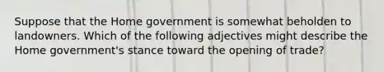 Suppose that the Home government is somewhat beholden to landowners. Which of the following adjectives might describe the Home​ government's stance toward the opening of​ trade?