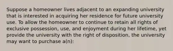 Suppose a homeowner lives adjacent to an expanding university that is interested in acquiring her residence for future university use. To allow the homeowner to continue to retain all rights of exclusive possession, use, and enjoyment during her lifetime, yet provide the university with the right of disposition, the university may want to purchase a(n):