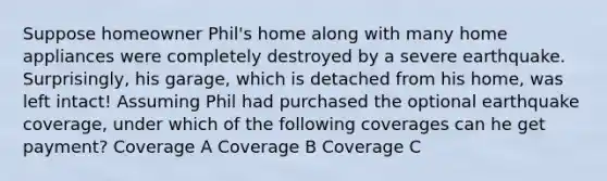 Suppose homeowner Phil's home along with many home appliances were completely destroyed by a severe earthquake. Surprisingly, his garage, which is detached from his home, was left intact! Assuming Phil had purchased the optional earthquake coverage, under which of the following coverages can he get payment? Coverage A Coverage B Coverage C