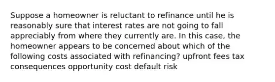 Suppose a homeowner is reluctant to refinance until he is reasonably sure that interest rates are not going to fall appreciably from where they currently are. In this case, the homeowner appears to be concerned about which of the following costs associated with refinancing? upfront fees tax consequences opportunity cost default risk