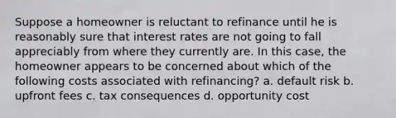 Suppose a homeowner is reluctant to refinance until he is reasonably sure that interest rates are not going to fall appreciably from where they currently are. In this case, the homeowner appears to be concerned about which of the following costs associated with refinancing? a. default risk b. upfront fees c. tax consequences d. opportunity cost