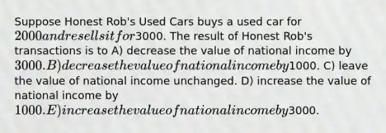 Suppose Honest Rob's Used Cars buys a used car for 2000 and resells it for3000. The result of Honest Rob's transactions is to A) decrease the value of national income by 3000. B) decrease the value of national income by1000. C) leave the value of national income unchanged. D) increase the value of national income by 1000. E) increase the value of national income by3000.