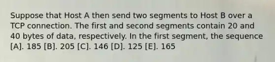 Suppose that Host A then send two segments to Host B over a TCP connection. The first and second segments contain 20 and 40 bytes of data, respectively. In the first segment, the sequence [A]. 185 [B]. 205 [C]. 146 [D]. 125 [E]. 165