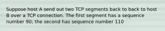 Suppose host A send out two TCP segments back to back to host B over a TCP connection. The first segment has a sequence number 90; the second has sequence number 110