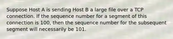 Suppose Host A is sending Host B a large file over a TCP connection. If the sequence number for a segment of this connection is 100, then the sequence number for the subsequent segment will necessarily be 101.