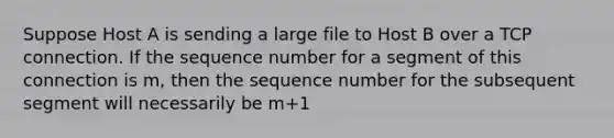 Suppose Host A is sending a large file to Host B over a TCP connection. If the sequence number for a segment of this connection is m, then the sequence number for the subsequent segment will necessarily be m+1