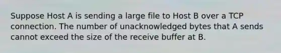 Suppose Host A is sending a large file to Host B over a TCP connection. The number of unacknowledged bytes that A sends cannot exceed the size of the receive buffer at B.