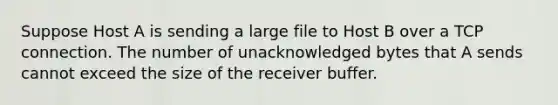 Suppose Host A is sending a large file to Host B over a TCP connection. The number of unacknowledged bytes that A sends cannot exceed the size of the receiver buffer.