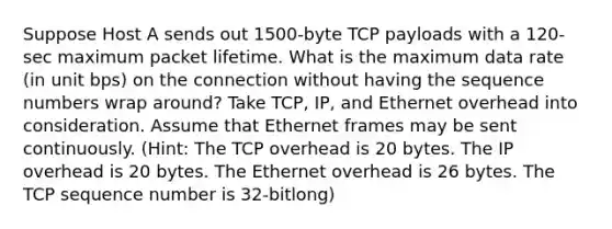 Suppose Host A sends out 1500-byte TCP payloads with a 120-sec maximum packet lifetime. What is the maximum data rate (in unit bps) on the connection without having the sequence numbers wrap around? Take TCP, IP, and Ethernet overhead into consideration. Assume that Ethernet frames may be sent continuously. (Hint: The TCP overhead is 20 bytes. The IP overhead is 20 bytes. The Ethernet overhead is 26 bytes. The TCP sequence number is 32-bitlong)