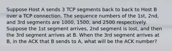 Suppose Host A sends 3 TCP segments back to back to Host B over a TCP connection. The sequence numbers of the 1st, 2nd, and 3rd segments are 1000, 1500, and 2500 respectively. Suppose the 1st segment arrives, 2nd segment is lost, and then the 3rd segment arrives at B. When the 3rd segment arrives at B, in the ACK that B sends to A, what will be the ACK number?